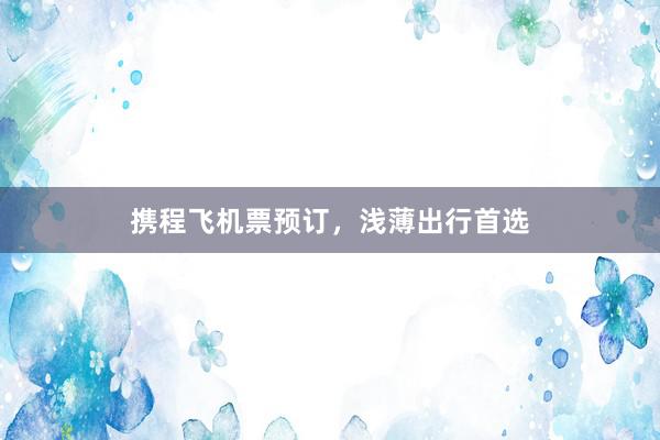 携程飞机票预订，浅薄出行首选